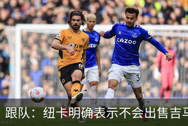 跟队：纽卡明确表示不会出售吉马良斯，阿森纳有意但未正式报价